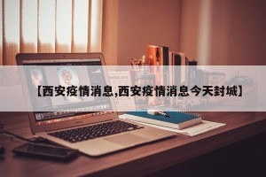 【西安疫情消息,西安疫情消息今天封城】