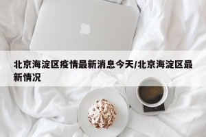 北京海淀区疫情最新消息今天/北京海淀区最新情况