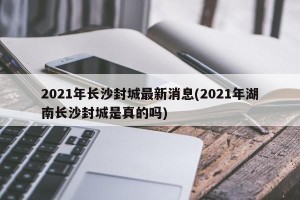2021年长沙封城最新消息(2021年湖南长沙封城是真的吗)