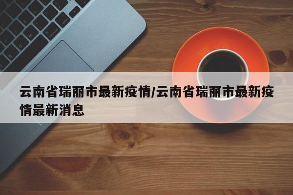 云南省瑞丽市最新疫情/云南省瑞丽市最新疫情最新消息