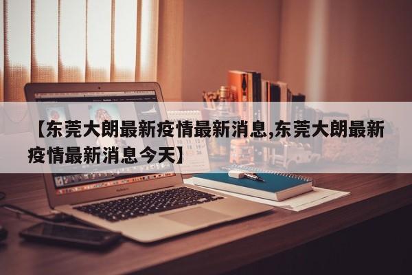 【东莞大朗最新疫情最新消息,东莞大朗最新疫情最新消息今天】