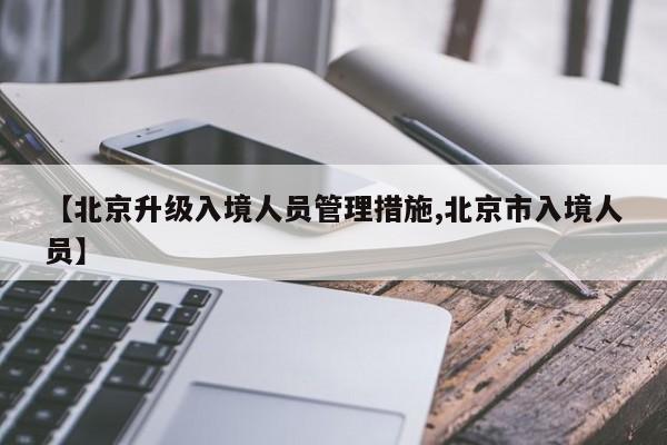 【北京升级入境人员管理措施,北京市入境人员】