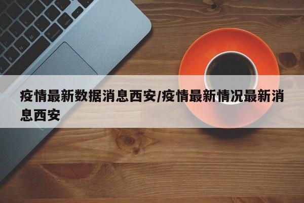 疫情最新数据消息西安/疫情最新情况最新消息西安