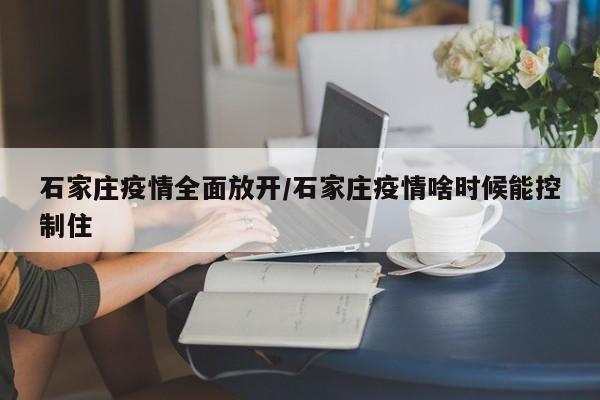 石家庄疫情全面放开/石家庄疫情啥时候能控制住